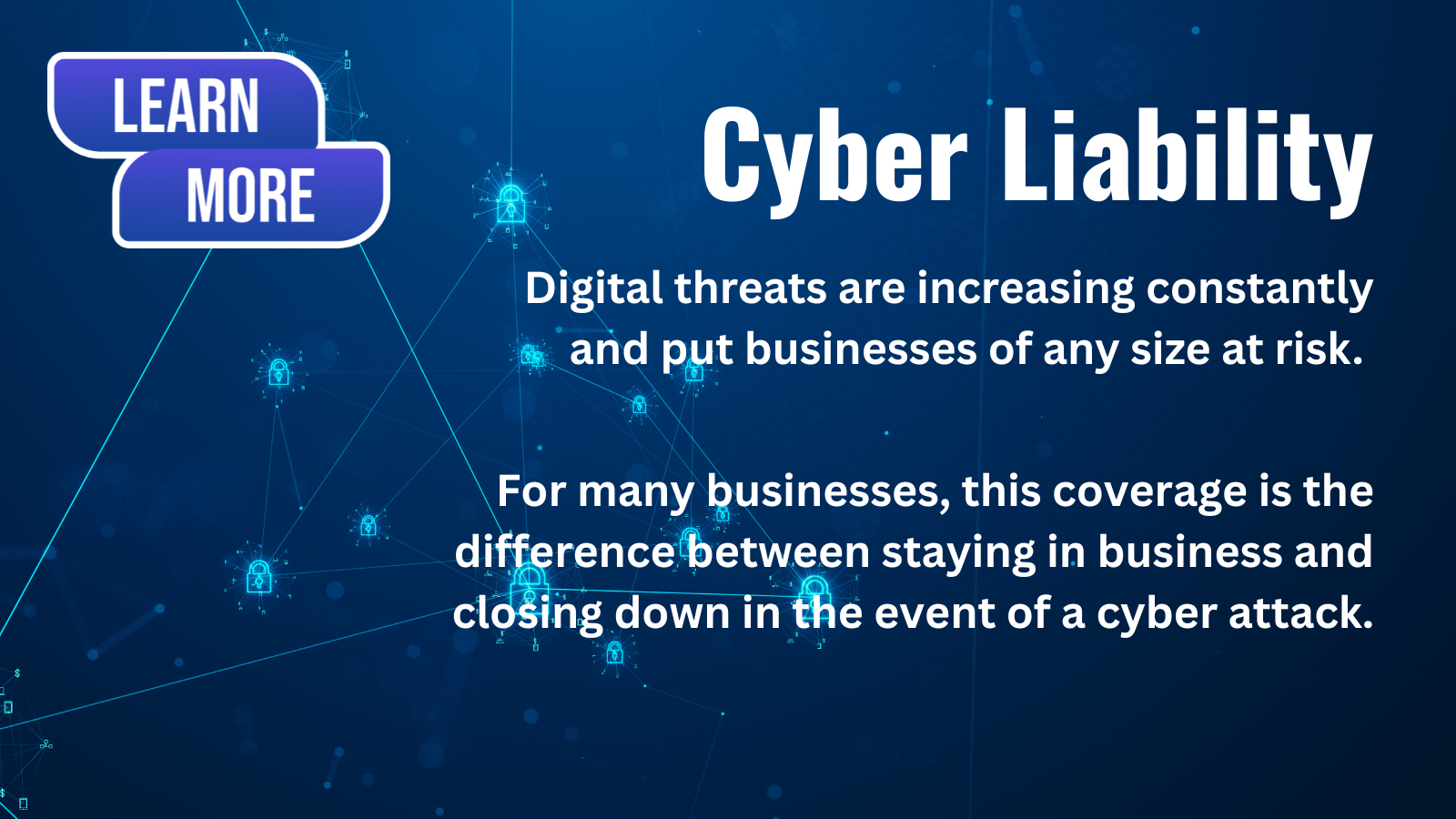 Cyber Liability. Digital threats are increasing constantly and put businesses of any size at risk. For many businesses this coverage is the difference between staying in business and closing down in the event of a cyber attack. Learn more
