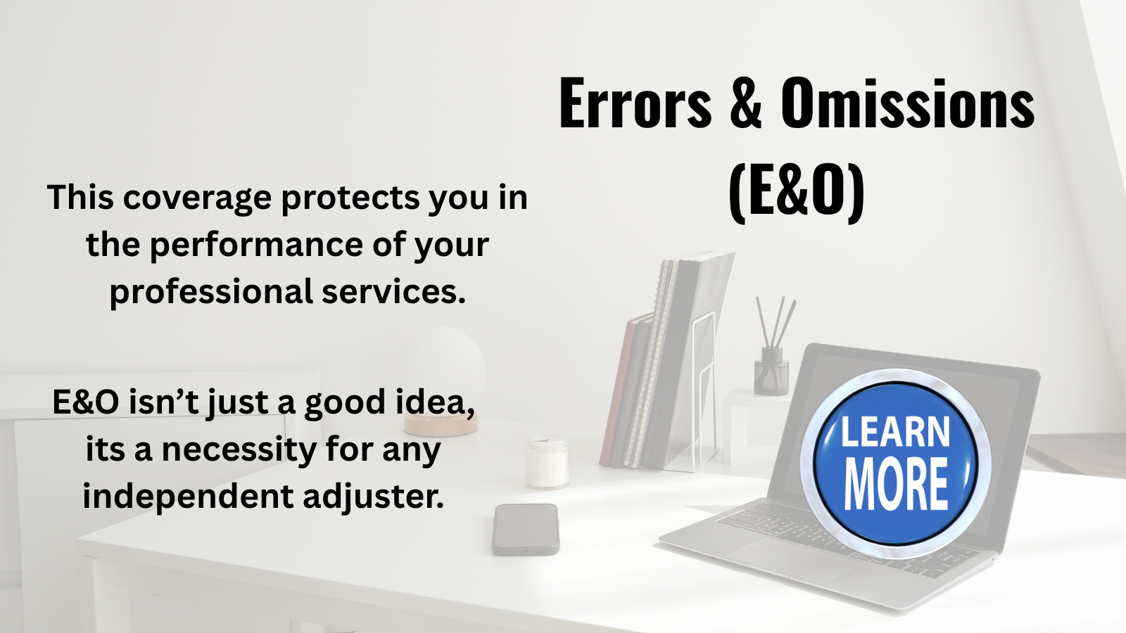 Errors & Omissions (E&O) This coverage protects you in the performance of your professional services. E&O isn't just a good idea, it's a necessity for any independent adjuster. Learn More.