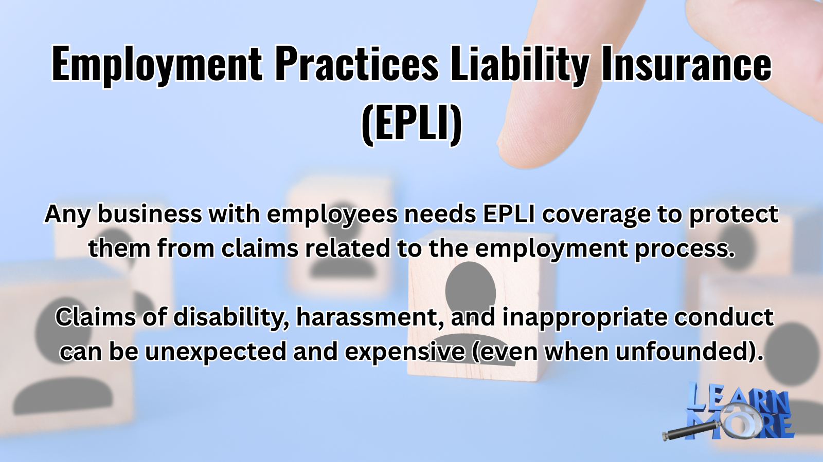 Employment Practices Liability Insurance (EPLI) Any business with employees needs EPLI coverage to protect them from claims related to the employment process. Claims of disability, harassment, and inappropriate conduct can be unexpected and expensive (Even when unfounded). Learn More.