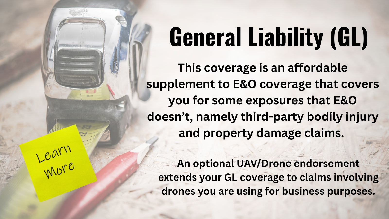 General Liability (GL) This coverage is an affordable supplement to E&O coverage that covers you for some exposures that E&O doesn't, namely third-party bodily injury and property damage claims. An optional UAV/Drone endorsement extends your GL coverage to claims involving drones you are using for business purposes. Learn More.
